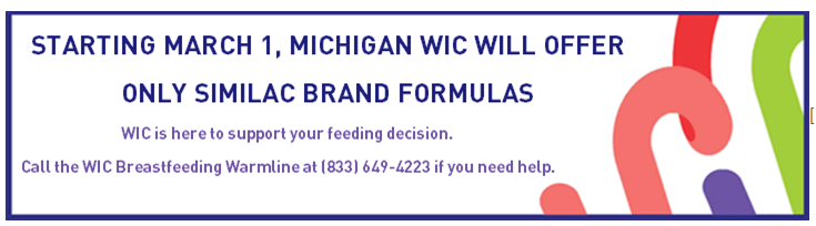 Starting March 1, 2023 Michigan WIC will offer only Similac brand formulas. WIC is here to support your feeding decision. Call the WIC Breastfeeding Warmline at (833) 649-4223 if you need help.