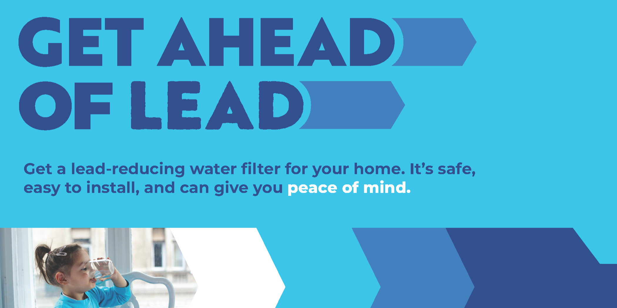 Get ahead of Lead. Get a lead-reducing water filter for your home. It’s safe, easy to install, and can give you peace of mind.